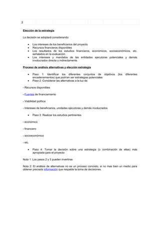 3


    Elección de la estrategia

    La decisión se adoptará considerando:

        •    Los intereses de los beneficiarios del proyecto
        •    Recursos financieros disponibles
        •    Los resultados de los estudios financieros, económicos, socioeconómicos, etc.
             señalados en la evaluación.
        •    Los intereses y mandatos de las entidades ejecutoras potenciales y demás
             involucrados directa o indirectamente.

    Proceso de análisis alternativas y elección estrategia

        •    Paso 1: Identificar los diferentes conjuntos de objetivos         (los   diferentes
             encadenamientos) que podrían ser estrategias potenciales
        •    Paso 2: Considerar las alternativas a la luz de:

    - Recursos disponibles

    - Fuentes de financiamiento

    - Viabilidad política

    - Intereses de beneficiarios, unidades ejecutoras y demás involucrados

        •    Paso 3: Realizar los estudios pertinentes

    - económico

    - financiero

    - socioeconómico

    - etc.

        •    Paso 4: Tomar la decisión sobre una estrategia (o combinación de ellas) más
             apropiada para el proyecto

    Nota 1: Los pasos 2 y 3 pueden invertirse.

    Nota 2: El análisis de alternativas no es un proceso concreto, si no mas bien un medio para
    obtener preciada información que respalde la toma de decisiones.
 