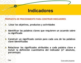 Objetivos del ProyectoLos objetivos, enunciados requieren ser expresados de manera operativa a fin de establecer claramente los parámetros que orientarán la acción de los ejecutores del programa y la evaluación del mismo.  Para articular correctamente los componentes horizontales de la matriz del marco lógico se incorporan a ésta operacionalización los indicadores, medios de verificación y supuestos.La operacionalización de estos aspectos del diseño comienza metodológicamente  a través de la estimación de indicadores.FatlaCuros sobre proyectos
