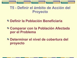T5 - Definir el ámbito de Acción del
Proyecto
Definir la Población Beneficiaria
Comparar con la Población Afectada
por el Problema
Determinar el nivel de cobertura del
proyecto

 