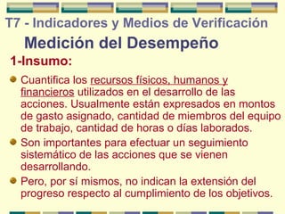 T7 - Indicadores y Medios de Verificación

Medición del Desempeño
1-Insumo:
Cuantifica los recursos físicos, humanos y
financieros utilizados en el desarrollo de las
acciones. Usualmente están expresados en montos
de gasto asignado, cantidad de miembros del equipo
de trabajo, cantidad de horas o días laborados.
Son importantes para efectuar un seguimiento
sistemático de las acciones que se vienen
desarrollando.
Pero, por sí mismos, no indican la extensión del
progreso respecto al cumplimiento de los objetivos.

 