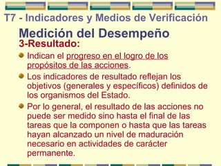 T7 - Indicadores y Medios de Verificación

Medición del Desempeño
3-Resultado:

Indican el progreso en el logro de los
propósitos de las acciones.
Los indicadores de resultado reflejan los
objetivos (generales y específicos) definidos de
los organismos del Estado.
Por lo general, el resultado de las acciones no
puede ser medido sino hasta el final de las
tareas que la componen o hasta que las tareas
hayan alcanzado un nivel de maduración
necesario en actividades de carácter
permanente.

 