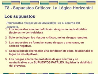 T8 - Supuestos Críticos: La Lógica Horizontal

Los supuestos
Representan riesgos no neutralizables: es el entorno del
proyecto.
1. Los supuestos son por definición riesgos no neutralizables
(factores no controlables).
2. Solo se incluyen los riesgos críticos, no los riesgos remotos.
3. Los supuestos se formulan como riesgos o amenazas, en
sentido negativo.
4. Cada supuesto representa una condición de éxito, relacionada al
logro de los objetivos.
5. Los riesgos altamente probables de que ocurran y no
neutralizables son SUPUESTOS FATALES: liquidan la viabilidad
del proyecto.

 