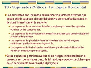 T8 - Supuestos Críticos: La Lógica Horizontal
Los supuestos son incluidos para indicar los factores externos que
deben existir para que el logro del objetivo genere, efectivamente, el
de aquél inmediatamente superior:
Los supuestos de las acciones deberían cumplirse para que ellas logren los
objetivos de los componentes.
Los supuestos de los componentes deberían cumplirse para que ellos logren el
propósito del proyecto.
Los supuestos del propósito deberían cumplirse para que el proyecto
contribuya significativamente a lograr el fin.
Los supuestos del fin indican las condiciones para la sostenibilidad de los
beneficios generados por el proyecto.

Estos supuestos permiten evaluar si los riesgos involucrados en el
proyecto son demasiados o no, de tal modo que puede concluirse que
no es conveniente llevar a cabo el proyecto

 