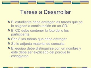 Tareas a Desarrollar
El estudiante debe entregar las tareas que se
le asignan a continuación en un CD.
El CD debe contener la foto del o los
participante.
Son 8 las tareas que debe entregar
Se le adjunta material de consulta
El equipo debe distinguirse con un nombre y
este debe ser explicado del porque lo
escogieron

 