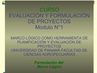 CURSO
EVALUACIÓN Y FORMULACIÓN
DE PROYECTOS
Modulo N°1
MARCO LÓGICO COMO HERRAMIENTA DE
PLANIFICACIÓN Y EVALUACIÓN DE
PROYECTOS
UNIVERSIDAD DE PANAMÁ FACULTAD DE
CIENCIAS AGROPECUARIAS
Formulación del
Marco Lógico

 
