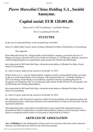 6-1-2016 Memorial C
http://www.etat.lu/memorial/2015/C/Html/3490/2015176148.html 1/37
Pierre Marcolini China Holding S.A., Société
Anonyme.
Capital social: EUR 120.001,00.
Siège social: L-2557 Luxembourg, 7, rue Robert Stümper.
R.C.S. Luxembourg B 201.036.
STATUTES
In the year two thousand fifteen, on the twentieth day of October,
before Us, Maître Marc Loesch, notary residing in Mondorf-les-Bains, Grand Duchy of Luxembourg,
there appeared:
Pierre Marcolini Group SA, a Belgian public limited liability company, governed by the laws of
Belgium, having its registered office at rue de Bassin Collecteur 4, 1130 Brussels, Belgium, registered
with the Belgian Register for Legal Entities under number 461.740.982 (the PM Group),
here represented by Mr Frank Stolz-Page, with professional address in Mondorf-les-Bains, Grand
Duchy of Luxembourg,
by virtue of a proxy under private seal given on October 19, 2015.
Golden Times S.à r.l., a private limited liability company (société à responsabilité limitée), governed
by the laws of the Grand Duchy of Luxembourg, with registered office at 7, rue Robert Stümper, L-
2557 Luxembourg, Grand Duchy of Luxembourg, registered with the Luxembourg Register of
Commerce and Companies (R.C.S. Luxembourg) under number B 200.169 (EverYi and together with
the PM Group, the Founding Shareholders),
here represented by Mr Frank Stolz-Page, with professional address in Mondorf-les-Bains, Grand
Duchy of Luxembourg,
by virtue of a proxy under private seal given on October 16, 2015.
The said proxies, after having been signed ne varietur by the proxyholder of the appearing parties and
the undersigned notary, shall remain attached to this notarial deed to be filed at the same time with the
registration authorities.
Such appearing parties, represented as described above, have required the undersigned notary to
document the deed of incorporation of a public limited liability company (société anonyme) which it
deems to incorporate and the articles of association of which shall be as follows:
ARTICLES OF ASSOCIATION
Art. 1. Definitions. In the interpretation of these articles of association unless the context otherwise
indicates, the following terms shall have the following meanings:
 