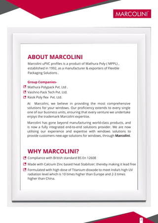 ABOUT MARCOLINI
MARCOLINI
TM
2
Marcolini uPVC proﬁles is a product of Mathura Poly ( MPPL) ,
established in 1992, as a manufacturer & exporters of Flexible
Packaging Solutions .
WHY MARCOLINI?
At Marcolini, we believe in providing the most comprehensive
solutions for your windows. Our proﬁciency extends to every single
one of our business units, ensuring that every venture we undertake
enjoys the trademark Marcolini expertise.
Marcolini has gone beyond manufacturing world-class products, and
is now a fully integrated end-to-end solutions provider. We are now
utilising our experience and expertise with windows solutions to
provide customers new-age solutions for windows, through Marcolini.
Compliance with British standard BS En 12608
Made with Calcium Zinc based heat Stabilizer; thereby making it lead free
Formulated with high dose of Titanium dioxode to meet India’s high UV
radiation level which is 10 times higher than Europe and 2-3 times
higher than China.
Group Companies-
Mathura Polypack Pvt. Ltd .
Vaishno Pack Tech Pvt. Ltd.
Rasik Poly ﬂex Pvt. Ltd.
 