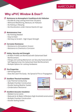 MARCOLINI
TM
Why uPVC Window & Door?
Resistance to Atmospheric Conditions & Air Pollution
- Durable & Long Lasting (more than 30 years)
- Withstand Weathering, Moisture, Air Pollution
- No Rotting or Warping
- No Discoloration under Intense Heat & UV rays
Maintenance Free
- No Painting Needed
- Easy to Clean
- Not Easy to Scratch - High Impact Strength
Corrosion Resistance
- Resistance to Atmospheric Erosion
- Resistance to Chemical or Corrosion
Safety, Security and Strength
- All Main Proﬁles are Reinforced with Galvanised Steel
Reinforcement.
- Fittings and Locking Mechanism are Securely Fastened with
Self-Tapping Screw into Galvanised Steel Reinforcement
- Multiple Options for Locking Hardwares
Fire Properties
- Self Extinguished
- Does Not catch ﬁre Easily - No Spread of Fire or Propagation
Excellent Thermal Insulation
- Low Thermal Conductivity
- Multiple Chamber Construction
- Double Sealing Weather Gasket
- Condensation Resistance
Excellent Acoustic Insulation
- Welded Corner Joints
- Reduced Air & Water Inﬁltration (high threshold construction)
- Multiple Chamber Construction
- Double Sealing Gasket
3
 