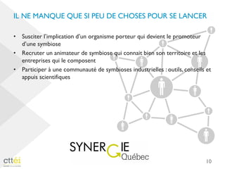 IL NE MANQUE QUE SI PEU DE CHOSES POUR SE LANCER
• Susciter l’implication d’un organisme porteur qui devient le promoteur
d’une symbiose
• Recruter un animateur de symbiose qui connait bien son territoire et les
entreprises qui le composent
• Participer à une communauté de symbioses industrielles : outils, conseils et
appuis scientifiques
10
 