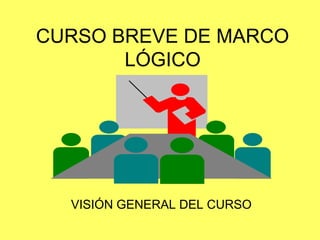 CURSO BREVE DE MARCO
LÓGICO
VISIÓN GENERAL DEL CURSO
 