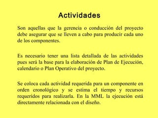 Actividades
Son aquellas que la gerencia o conducción del proyecto
debe asegurar que se lleven a cabo para producir cada uno
de los componentes.
Es necesario tener una lista detallada de las actividades
pues será la base para la elaboración de Plan de Ejecución,
calendario o Plan Operativo del proyecto.
Se coloca cada actividad requerida para un componente en
orden cronológico y se estima el tiempo y recursos
requeridos para realizarla. En la MML la ejecución está
directamente relacionada con el diseño.
 