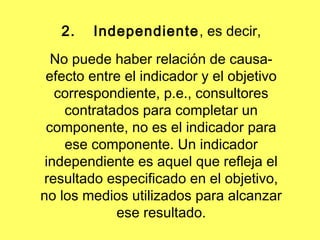 2. Independiente, es decir,
No puede haber relación de causa-
efecto entre el indicador y el objetivo
correspondiente, p.e., consultores
contratados para completar un
componente, no es el indicador para
ese componente. Un indicador
independiente es aquel que refleja el
resultado especificado en el objetivo,
no los medios utilizados para alcanzar
ese resultado.
 