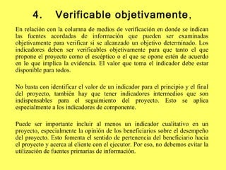 4. Verificable objetivamente,
En relación con la columna de medios de verificación en donde se indican
las fuentes acordadas de información que pueden ser examinadas
objetivamente para verificar si se alcanzado un objetivo determinado. Los
indicadores deben ser verificables objetivamente para que tanto el que
propone el proyecto como el escéptico o el que se opone estén de acuerdo
en lo que implica la evidencia. El valor que toma el indicador debe estar
disponible para todos.
No basta con identificar el valor de un indicador para el principio y el final
del proyecto, también hay que tener indicadores intermedios que son
indispensables para el seguimiento del proyecto. Esto se aplica
especialmente a los indicadores de componente.
Puede ser importante incluir al menos un indicador cualitativo en un
proyecto, especialmente la opinión de los beneficiarios sobre el desempeño
del proyecto. Esto fomenta el sentido de pertenencia del beneficiario hacia
el proyecto y acerca al cliente con el ejecutor. Por eso, no debemos evitar la
utilización de fuentes primarias de información.
 