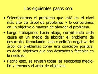Los siguientes pasos son: Seleccionamos el problema que está en el nivel más alto del árbol de problemas y lo convertimos en un objetivo o manera de abordar el problema.  Luego trabajamos hacia abajo, convirtiendo cada causa en un medio de abordar el problema de desarrollo, formulando cada condición negativa del árbol de problemas como una condición positiva, es decir, objetivos que son deseados y factibles en la realidad.  Hecho esto, se revisan todas las relaciones medio-fin y tenemos el árbol de objetivos. 