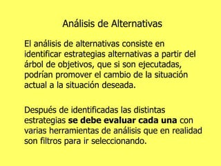 Análisis de Alternativas El análisis de alternativas consiste en identificar estrategias alternativas a partir del árbol de objetivos, que si son ejecutadas, podrían promover el cambio de la situación actual a la situación deseada.  Después de identificadas las distintas estrategias  se debe evaluar cada una  con varias herramientas de análisis que en realidad son filtros para ir seleccionando. 