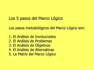 Los 5 pasos del Marco Lógico Los pasos metodológicos del Marco Lógico son: 1. El Análisis de Involucrados 2. El Análisis de Problemas 3. El Análisis de Objetivos 4. El Análisis de Alternativas 5. La Matriz del Marco Lógico 