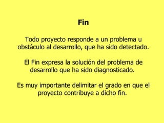 Fin Todo proyecto responde a un problema u obstáculo al desarrollo, que ha sido detectado. El Fin expresa la solución del problema de desarrollo que ha sido diagnosticado.  Es muy importante delimitar el grado en que el proyecto contribuye a dicho fin.  
