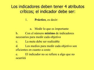 Los indicadores deben tener 4 atributos críticos; el indicador debe ser: 1. Práctico , es decir: a. Medir lo que es importante b. Con el número  mínimo  de indicadores necesarios para medir cada objetivo c. La meta debe ser realizable d. Los medios para medir cada objetivo son eficientes en cuanto a costo e. El indicador no se refiere a algo que no ocurrirá 