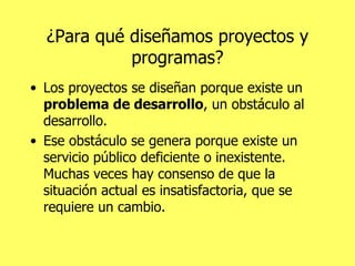 ¿Para qué diseñamos proyectos y programas? Los proyectos se diseñan porque existe un  problema de desarrollo , un obstáculo al desarrollo.  Ese obstáculo se genera porque existe un servicio público deficiente o inexistente. Muchas veces hay consenso de que la situación actual es insatisfactoria, que se requiere un cambio. 