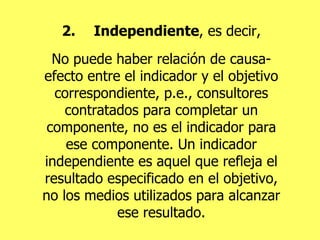 2. Independiente , es decir, No puede haber relación de causa-efecto entre el indicador y el objetivo correspondiente, p.e., consultores contratados para completar un componente, no es el indicador para ese componente. Un indicador independiente es aquel que refleja el resultado especificado en el objetivo, no los medios utilizados para alcanzar ese resultado. 