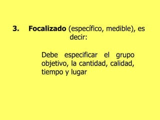 3. Focalizado  (específico, medible), es decir: Debe especificar el grupo objetivo, la cantidad, calidad, tiempo y lugar 