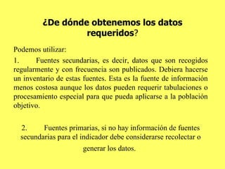 ¿De dónde obtenemos los datos requeridos ? Podemos utilizar: 1. Fuentes secundarias, es decir, datos que son recogidos regularmente y con frecuencia son publicados. Debiera hacerse un inventario de estas fuentes. Esta es la fuente de información menos costosa aunque los datos pueden requerir tabulaciones o procesamiento especial para que pueda aplicarse a la población objetivo. 2. Fuentes primarias, si no hay información de fuentes secundarias para el indicador debe considerarse recolectar o generar los datos.   