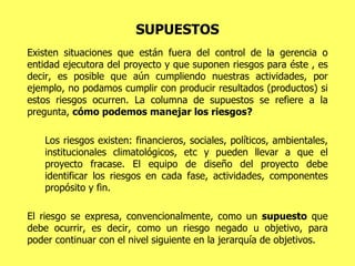 SUPUESTOS Existen situaciones que están fuera del control de la gerencia o entidad ejecutora del proyecto y que suponen riesgos para éste , es decir, es posible que aún cumpliendo nuestras actividades, por ejemplo, no podamos cumplir con producir resultados (productos) si estos riesgos ocurren. La columna de supuestos se refiere a la pregunta,  cómo podemos manejar los riesgos? Los riesgos existen: financieros, sociales, políticos, ambientales, institucionales climatológicos, etc y pueden llevar a que el proyecto fracase. El equipo de diseño del proyecto debe identificar los riesgos en cada fase, actividades, componentes propósito y fin. El riesgo se expresa, convencionalmente, como un  supuesto  que debe ocurrir, es decir, como un riesgo negado u objetivo, para poder continuar con el nivel siguiente en la jerarquía de objetivos.  