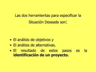 Las dos herramientas para especificar la Situación Deseada son : El análisis de objetivos y  El análisis de alternativas.  El resultado de estos pasos es la  identificación de un proyecto. 