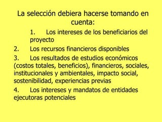 La selección debiera hacerse tomando en cuenta: 1. Los intereses de los beneficiarios del proyecto 2. Los recursos financieros disponibles 3. Los resultados de estudios económicos (costos totales, beneficios), financieros, sociales, institucionales y ambientales, impacto social, sostenibilidad, experiencias previas 4. Los intereses y mandatos de entidades ejecutoras potenciales 