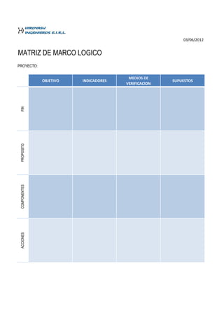 03/06/2012


MATRIZ DE MARCO LOGICO
PROYECTO:

                                         MEDIOS DE
               OBJETIVO   INDICADORES                  SUPUESTOS
                                        VERIFICACION
 FIN
 PROPOSITO
 COMPONENTES
 ACCIONES
 
