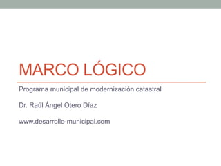 MARCO LÓGICO
Programa municipal de modernización catastral

Dr. Raúl Ángel Otero Díaz

www.desarrollo-municipal.com
 