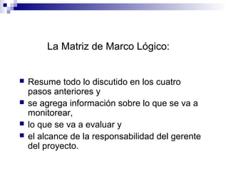  Resume todo lo discutido en los cuatro
pasos anteriores y
 se agrega información sobre lo que se va a
monitorear,
 lo que se va a evaluar y
 el alcance de la responsabilidad del gerente
del proyecto.
La Matriz de Marco Lógico:
 