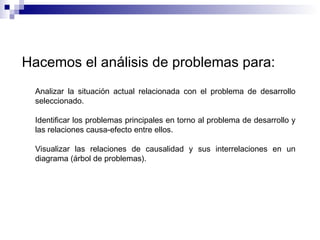 Hacemos el análisis de problemas para:
Analizar la situación actual relacionada con el problema de desarrollo
seleccionado.
Identificar los problemas principales en torno al problema de desarrollo y
las relaciones causa-efecto entre ellos.
Visualizar las relaciones de causalidad y sus interrelaciones en un
diagrama (árbol de problemas).
 