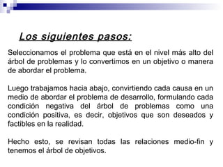 Los siguientes pasos:
Seleccionamos el problema que está en el nivel más alto del
árbol de problemas y lo convertimos en un objetivo o manera
de abordar el problema.
Luego trabajamos hacia abajo, convirtiendo cada causa en un
medio de abordar el problema de desarrollo, formulando cada
condición negativa del árbol de problemas como una
condición positiva, es decir, objetivos que son deseados y
factibles en la realidad.
Hecho esto, se revisan todas las relaciones medio-fin y
tenemos el árbol de objetivos.
 