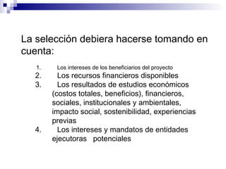 La selección debiera hacerse tomando en
cuenta:
1. Los intereses de los beneficiarios del proyecto
2. Los recursos financieros disponibles
3. Los resultados de estudios económicos
(costos totales, beneficios), financieros,
sociales, institucionales y ambientales,
impacto social, sostenibilidad, experiencias
previas
4. Los intereses y mandatos de entidades
ejecutoras potenciales
 