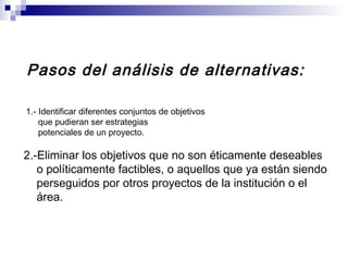 Pasos del análisis de alternativas:
1.- Identificar diferentes conjuntos de objetivos
que pudieran ser estrategias
potenciales de un proyecto.
2.-Eliminar los objetivos que no son éticamente deseables
o políticamente factibles, o aquellos que ya están siendo
perseguidos por otros proyectos de la institución o el
área.
 