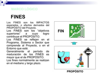 MARCO LÓGICO
FINES
Los FINES son los IMPACTOS
esperados, o efectos derivados del
PROPÓSITO del Proyecto.
Los FINES son los “objetivos
superiores” a cuyo logro
contribuye el PROPÓSITO.
Los FINES se reflejan en el
Programa, Sistema o Sector que
comprende al Proyecto, o en el
Entorno que esté.
Generalmente el período de
maduración de los FINES es
mayor que el de PROPÓSITO.
Los fines normalmente se realizan
en el mediano y largo plazo.
FIN
PROPÓSITO
 