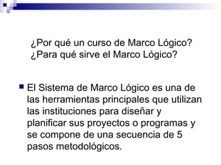  El Sistema de Marco Lógico es una de
las herramientas principales que utilizan
las instituciones para diseñar y
planificar sus proyectos o programas y
se compone de una secuencia de 5
pasos metodológicos.
¿Por qué un curso de Marco Lógico?
¿Para qué sirve el Marco Lógico?
 