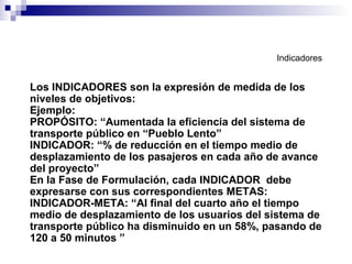 Indicadores
Los INDICADORES son la expresión de medida de los
niveles de objetivos:
Ejemplo:
PROPÓSITO: “Aumentada la eficiencia del sistema de
transporte público en “Pueblo Lento”
INDICADOR: “% de reducción en el tiempo medio de
desplazamiento de los pasajeros en cada año de avance
del proyecto”
En la Fase de Formulación, cada INDICADOR debe
expresarse con sus correspondientes METAS:
INDICADOR-META: “Al final del cuarto año el tiempo
medio de desplazamiento de los usuarios del sistema de
transporte público ha disminuido en un 58%, pasando de
120 a 50 minutos ”
 
