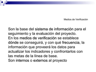 Medios de Verificación
Son la base del sistema de informaciónsistema de información para el
seguimiento y la evaluación del proyecto.
En los medios de verificaciónmedios de verificación se establece
dóndedónde se conseguirá, y con qué frecuenciafrecuencia, la
información que proveerá los datos para
actualizar los indicadores y confrontarlos con
las metas de la línea de base.
Son internosinternos o externosexternos al proyecto
 