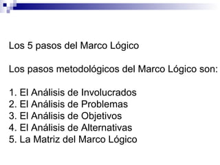 Los 5 pasos del Marco Lógico
Los pasos metodológicos del Marco Lógico son:
1. El Análisis de Involucrados
2. El Análisis de Problemas
3. El Análisis de Objetivos
4. El Análisis de Alternativas
5. La Matriz del Marco Lógico
 