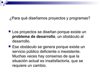  Los proyectos se diseñan porque existe un
problema de desarrollo, un obstáculo al
desarrollo.
 Ese obstáculo se genera porque existe un
servicio público deficiente o inexistente.
Muchas veces hay consenso de que la
situación actual es insatisfactoria, que se
requiere un cambio.
¿Para qué diseñamos proyectos y programas?
 