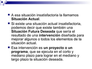  A esa situación insatisfactoria la llamamos
Situación Actual.
 Si existe una situación actual insatisfactoria,
podemos decir que existe también una
Situación Futura Deseada que sería el
resultado de una intervención diseñada para
mejorar algunos o todos los elementos de la
situación actual.
 Esa intervención es un proyecto o un
programa, que se ejecuta en el corto y
mediano plazo para lograr en el mediano y
largo plazo la situación deseada.
 