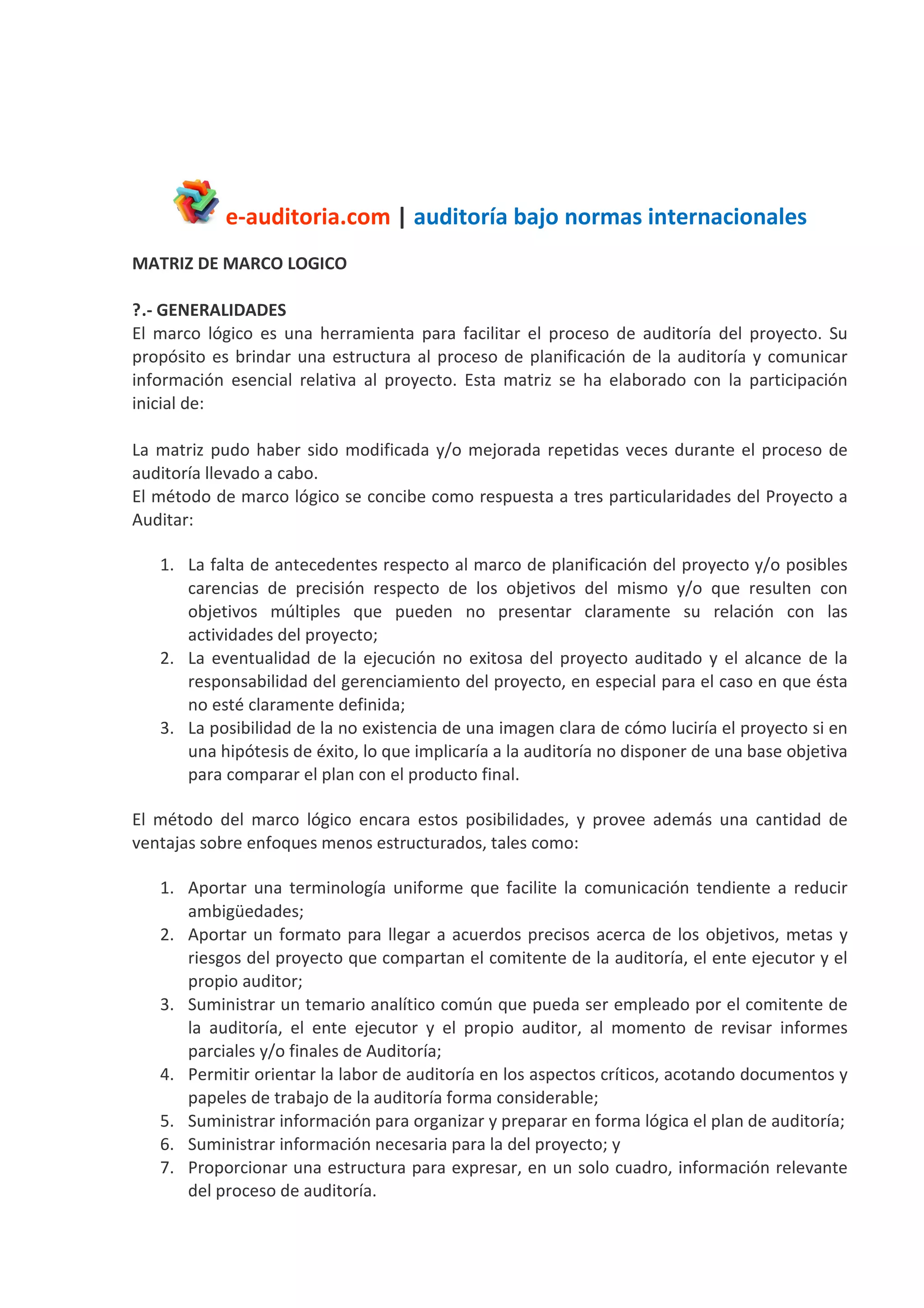 e-auditoria.com | auditoría bajo normas internacionales
MATRIZ DE MARCO LOGICO
1.- GENERALIDADES
El marco lógico es una herramienta para facilitar el proceso de auditoría del proyecto. Su
propósito es brindar una estructura al proceso de planificación de la auditoría y comunicar
información esencial relativa al proyecto. Esta matriz se ha elaborado con la participación
inicial de:
La matriz pudo haber sido modificada y/o mejorada repetidas veces durante el proceso de
auditoría llevado a cabo.
El método de marco lógico se concibe como respuesta a tres particularidades del Proyecto a
Auditar:
1. La falta de antecedentes respecto al marco de planificación del proyecto y/o posibles
carencias de precisión respecto de los objetivos del mismo y/o que resulten con
objetivos múltiples que pueden no presentar claramente su relación con las
actividades del proyecto;
2. La eventualidad de la ejecución no exitosa del proyecto auditado y el alcance de la
responsabilidad del gerenciamiento del proyecto, en especial para el caso en que ésta
no esté claramente definida;
3. La posibilidad de la no existencia de una imagen clara de cómo luciría el proyecto si en
una hipótesis de éxito, lo que implicaría a la auditoría no disponer de una base objetiva
para comparar el plan con el producto final.
El método del marco lógico encara estos posibilidades, y provee además una cantidad de
ventajas sobre enfoques menos estructurados, tales como:
1. Aportar una terminología uniforme que facilite la comunicación tendiente a reducir
ambigüedades;
2. Aportar un formato para llegar a acuerdos precisos acerca de los objetivos, metas y
riesgos del proyecto que compartan el comitente de la auditoría, el ente ejecutor y el
propio auditor;
3. Suministrar un temario analítico común que pueda ser empleado por el comitente de
la auditoría, el ente ejecutor y el propio auditor, al momento de revisar informes
parciales y/o finales de Auditoría;
4. Permitir orientar la labor de auditoría en los aspectos críticos, acotando documentos y
papeles de trabajo de la auditoría forma considerable;
5. Suministrar información para organizar y preparar en forma lógica el plan de auditoría;
6. Suministrar información necesaria para la del proyecto; y
7. Proporcionar una estructura para expresar, en un solo cuadro, información relevante
del proceso de auditoría.
 