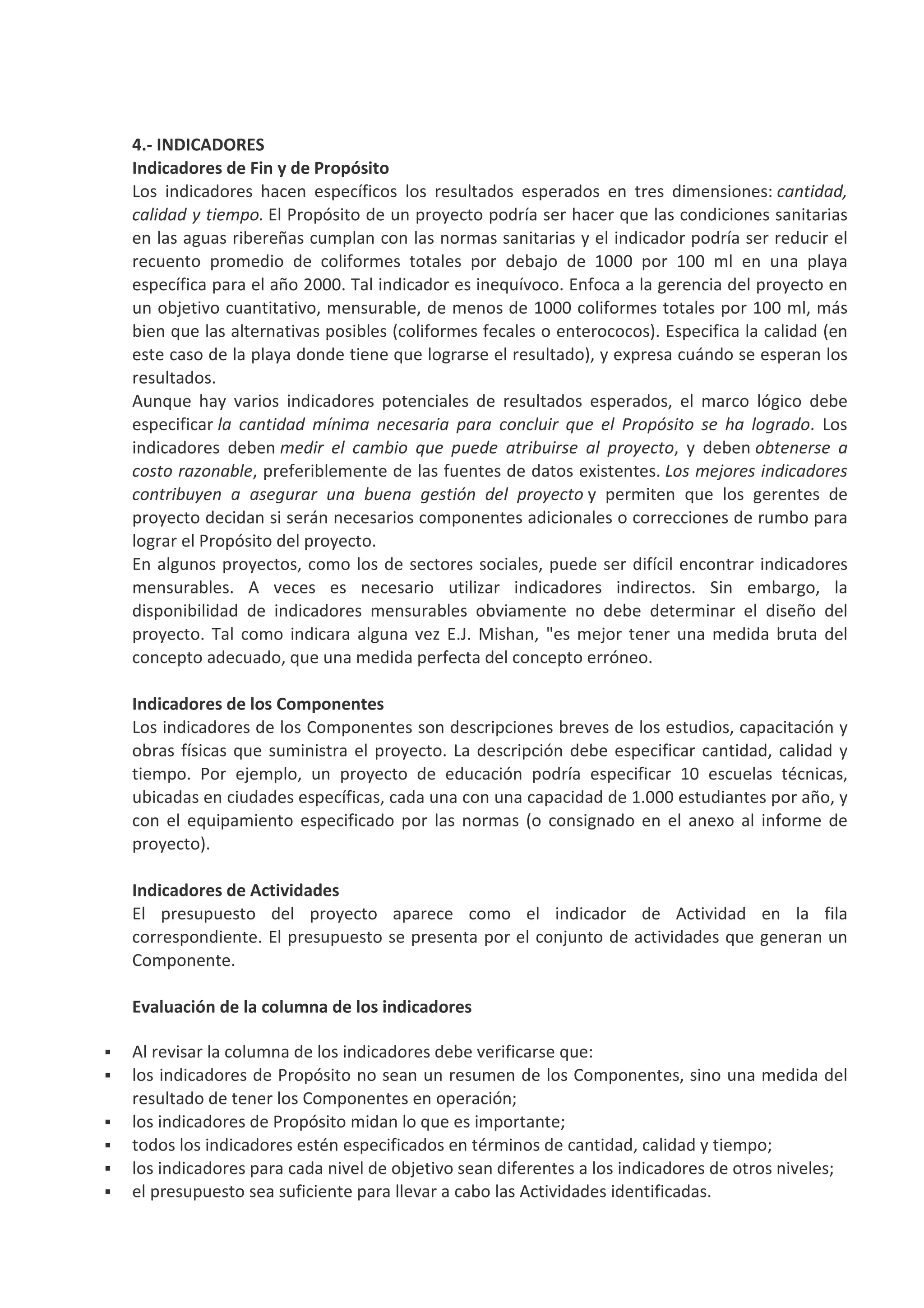 4.- INDICADORES
Indicadores de Fin y de Propósito
Los indicadores hacen específicos los resultados esperados en tres dimensiones: cantidad,
calidad y tiempo. El Propósito de un proyecto podría ser hacer que las condiciones sanitarias
en las aguas ribereñas cumplan con las normas sanitarias y el indicador podría ser reducir el
recuento promedio de coliformes totales por debajo de 1000 por 100 ml en una playa
específica para el año 2000. Tal indicador es inequívoco. Enfoca a la gerencia del proyecto en
un objetivo cuantitativo, mensurable, de menos de 1000 coliformes totales por 100 ml, más
bien que las alternativas posibles (coliformes fecales o enterococos). Especifica la calidad (en
este caso de la playa donde tiene que lograrse el resultado), y expresa cuándo se esperan los
resultados.
Aunque hay varios indicadores potenciales de resultados esperados, el marco lógico debe
especificar la cantidad mínima necesaria para concluir que el Propósito se ha logrado. Los
indicadores deben medir el cambio que puede atribuirse al proyecto, y deben obtenerse a
costo razonable, preferiblemente de las fuentes de datos existentes. Los mejores indicadores
contribuyen a asegurar una buena gestión del proyecto y permiten que los gerentes de
proyecto decidan si serán necesarios componentes adicionales o correcciones de rumbo para
lograr el Propósito del proyecto.
En algunos proyectos, como los de sectores sociales, puede ser difícil encontrar indicadores
mensurables. A veces es necesario utilizar indicadores indirectos. Sin embargo, la
disponibilidad de indicadores mensurables obviamente no debe determinar el diseño del
proyecto. Tal como indicara alguna vez E.J. Mishan, "es mejor tener una medida bruta del
concepto adecuado, que una medida perfecta del concepto erróneo.
Indicadores de los Componentes
Los indicadores de los Componentes son descripciones breves de los estudios, capacitación y
obras físicas que suministra el proyecto. La descripción debe especificar cantidad, calidad y
tiempo. Por ejemplo, un proyecto de educación podría especificar 10 escuelas técnicas,
ubicadas en ciudades específicas, cada una con una capacidad de 1.000 estudiantes por año, y
con el equipamiento especificado por las normas (o consignado en el anexo al informe de
proyecto).
Indicadores de Actividades
El presupuesto del proyecto aparece como el indicador de Actividad en la fila
correspondiente. El presupuesto se presenta por el conjunto de actividades que generan un
Componente.
Evaluación de la columna de los indicadores
Al revisar la columna de los indicadores debe verificarse que:
los indicadores de Propósito no sean un resumen de los Componentes, sino una medida del
resultado de tener los Componentes en operación;
los indicadores de Propósito midan lo que es importante;
todos los indicadores estén especificados en términos de cantidad, calidad y tiempo;
los indicadores para cada nivel de objetivo sean diferentes a los indicadores de otros niveles;
el presupuesto sea suficiente para llevar a cabo las Actividades identificadas.
 