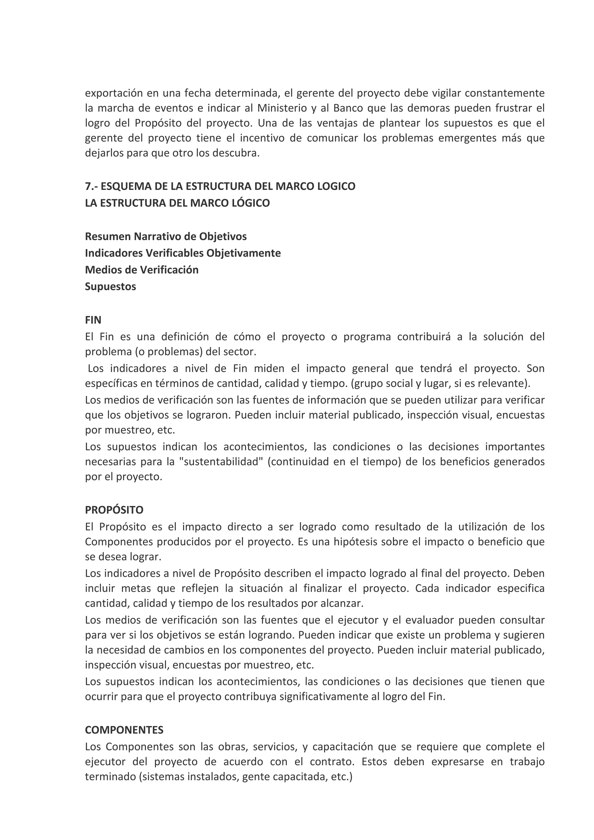 exportación en una fecha determinada, el gerente del proyecto debe vigilar constantemente
la marcha de eventos e indicar al Ministerio y al Banco que las demoras pueden frustrar el
logro del Propósito del proyecto. Una de las ventajas de plantear los supuestos es que el
gerente del proyecto tiene el incentivo de comunicar los problemas emergentes más que
dejarlos para que otro los descubra.
7.- ESQUEMA DE LA ESTRUCTURA DEL MARCO LOGICO
LA ESTRUCTURA DEL MARCO LÓGICO
Resumen Narrativo de Objetivos
Indicadores Verificables Objetivamente
Medios de Verificación
Supuestos
FIN
El Fin es una definición de cómo el proyecto o programa contribuirá a la solución del
problema (o problemas) del sector.
Los indicadores a nivel de Fin miden el impacto general que tendrá el proyecto. Son
específicas en términos de cantidad, calidad y tiempo. (grupo social y lugar, si es relevante).
Los medios de verificación son las fuentes de información que se pueden utilizar para verificar
que los objetivos se lograron. Pueden incluir material publicado, inspección visual, encuestas
por muestreo, etc.
Los supuestos indican los acontecimientos, las condiciones o las decisiones importantes
necesarias para la "sustentabilidad" (continuidad en el tiempo) de los beneficios generados
por el proyecto.
PROPÓSITO
El Propósito es el impacto directo a ser logrado como resultado de la utilización de los
Componentes producidos por el proyecto. Es una hipótesis sobre el impacto o beneficio que
se desea lograr.
Los indicadores a nivel de Propósito describen el impacto logrado al final del proyecto. Deben
incluir metas que reflejen la situación al finalizar el proyecto. Cada indicador especifica
cantidad, calidad y tiempo de los resultados por alcanzar.
Los medios de verificación son las fuentes que el ejecutor y el evaluador pueden consultar
para ver si los objetivos se están logrando. Pueden indicar que existe un problema y sugieren
la necesidad de cambios en los componentes del proyecto. Pueden incluir material publicado,
inspección visual, encuestas por muestreo, etc.
Los supuestos indican los acontecimientos, las condiciones o las decisiones que tienen que
ocurrir para que el proyecto contribuya significativamente al logro del Fin.
COMPONENTES
Los Componentes son las obras, servicios, y capacitación que se requiere que complete el
ejecutor del proyecto de acuerdo con el contrato. Estos deben expresarse en trabajo
terminado (sistemas instalados, gente capacitada, etc.)
 