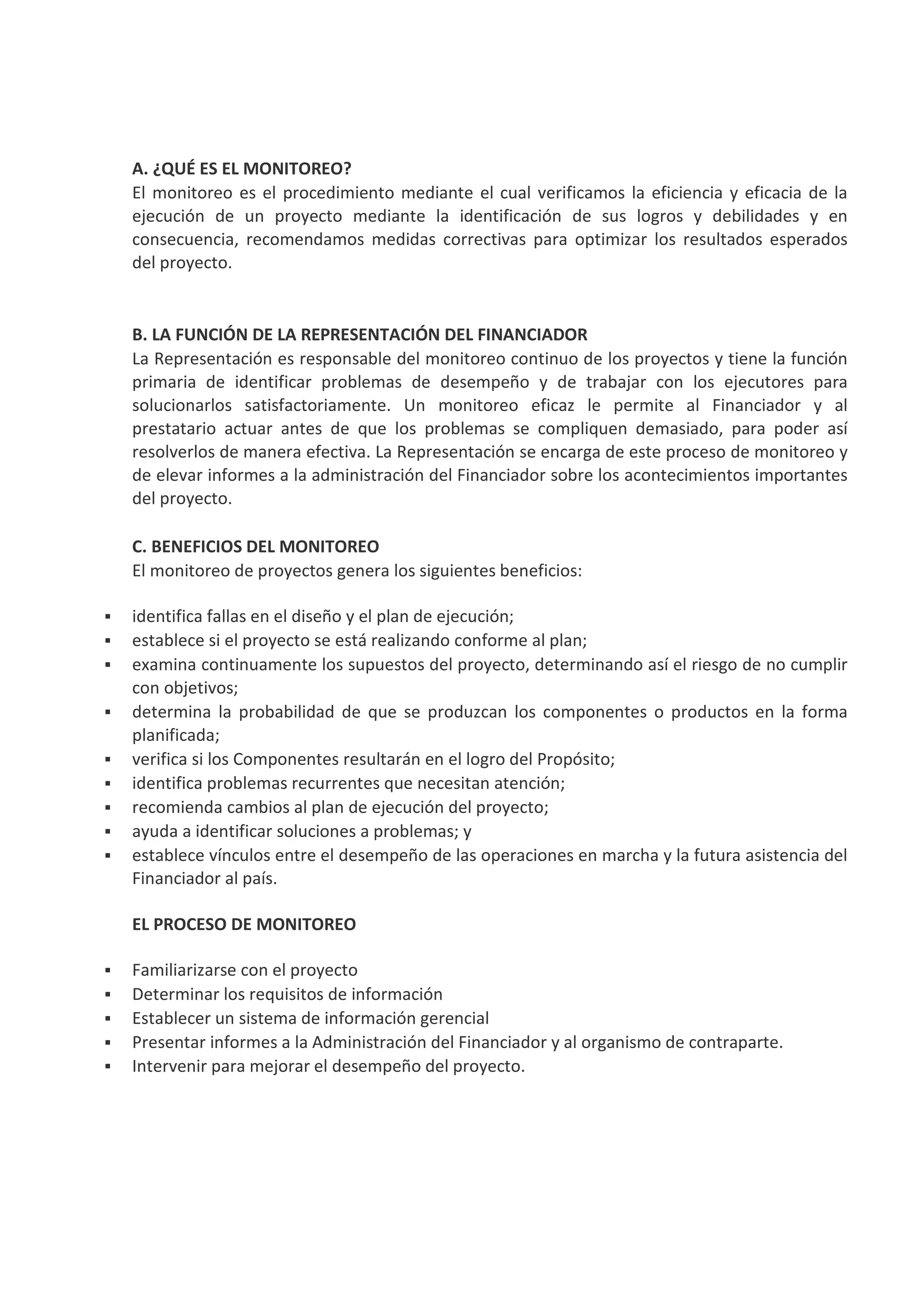 A. ¿QUÉ ES EL MONITOREO?
El monitoreo es el procedimiento mediante el cual verificamos la eficiencia y eficacia de la
ejecución de un proyecto mediante la identificación de sus logros y debilidades y en
consecuencia, recomendamos medidas correctivas para optimizar los resultados esperados
del proyecto.
B. LA FUNCIÓN DE LA REPRESENTACIÓN DEL FINANCIADOR
La Representación es responsable del monitoreo continuo de los proyectos y tiene la función
primaria de identificar problemas de desempeño y de trabajar con los ejecutores para
solucionarlos satisfactoriamente. Un monitoreo eficaz le permite al Financiador y al
prestatario actuar antes de que los problemas se compliquen demasiado, para poder así
resolverlos de manera efectiva. La Representación se encarga de este proceso de monitoreo y
de elevar informes a la administración del Financiador sobre los acontecimientos importantes
del proyecto.
C. BENEFICIOS DEL MONITOREO
El monitoreo de proyectos genera los siguientes beneficios:
identifica fallas en el diseño y el plan de ejecución;
establece si el proyecto se está realizando conforme al plan;
examina continuamente los supuestos del proyecto, determinando así el riesgo de no cumplir
con objetivos;
determina la probabilidad de que se produzcan los componentes o productos en la forma
planificada;
verifica si los Componentes resultarán en el logro del Propósito;
identifica problemas recurrentes que necesitan atención;
recomienda cambios al plan de ejecución del proyecto;
ayuda a identificar soluciones a problemas; y
establece vínculos entre el desempeño de las operaciones en marcha y la futura asistencia del
Financiador al país.
EL PROCESO DE MONITOREO
Familiarizarse con el proyecto
Determinar los requisitos de información
Establecer un sistema de información gerencial
Presentar informes a la Administración del Financiador y al organismo de contraparte.
Intervenir para mejorar el desempeño del proyecto.
 
