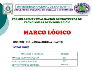 UNIVERSIDAD NACIONAL DE SAN MARTÍN
FACULTAD DE INGENIERIA DE SISTEMAS E INFORMATICA

FORMULACIÓN Y EVALUACIÓN DE PROYECTOS DE
TECNOLOGÍAS DE INFORMACIÓN

MARCO LÓGICO
DOCENTE: ING. JANINA COTRINA LINARES.
INTEGRANTES:
APELLIDOS Y NOMBRES

CÓDIGO

MARKOS LLONTOP SALDAÑA

097

RONAL RAMOS CALDERON

097

JIMY KEY YDROGO ESPINOZA

097138

 