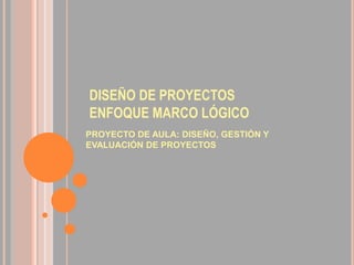 DISEÑO DE PROYECTOS
ENFOQUE MARCO LÓGICO
PROYECTO DE AULA: DISEÑO, GESTIÓN Y
EVALUACIÓN DE PROYECTOS
 