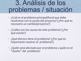3. Análisis de los
problemas / situación
• ¿Cuál es el problema principal/focal que debe
resolverse con la ayuda del proyecto? (¿Por qué es
necesario un cambio/proyecto?)
• ¿Cuáles son las causas de este problema? (¿Por
qué existe?)
• ¿Qué efectos tiene el problema? (¿Por qué es
importante resolver el problema?)
• ¿Quién está afectado por el problema y quién es el
“dueño” del problema?
 